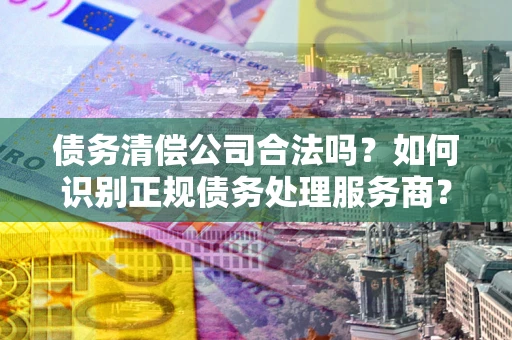济南债务清偿公司合法吗？如何识别正规债务处理服务商？