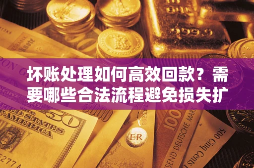 济南坏账处理如何高效回款？需要哪些合法流程避免损失扩大？
