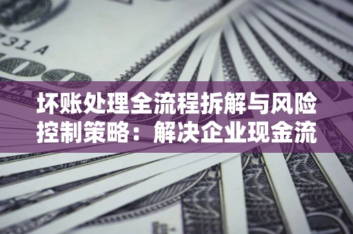 济南坏账处理全流程拆解与风险控制策略：解决企业现金流顽疾的实战指南