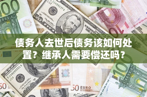 济南债务人去世后债务该如何处置？继承人需要偿还吗？