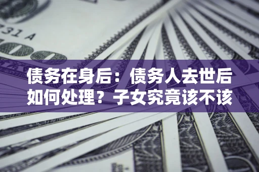 济南债务在身后：债务人去世后如何处理？子女究竟该不该还钱？