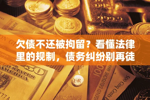 济南欠债不还被拘留？看懂法律里的规制，债务纠纷别再徒劳奔波